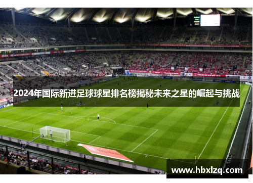 2024年国际新进足球球星排名榜揭秘未来之星的崛起与挑战