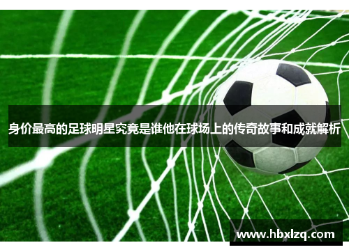 身价最高的足球明星究竟是谁他在球场上的传奇故事和成就解析