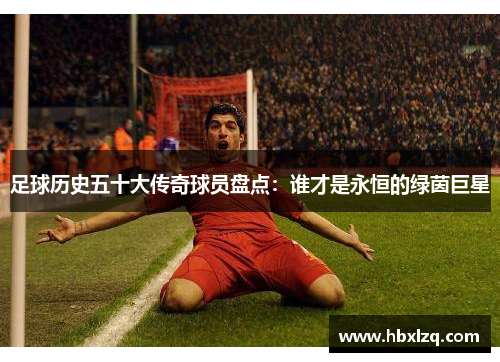 足球历史五十大传奇球员盘点：谁才是永恒的绿茵巨星