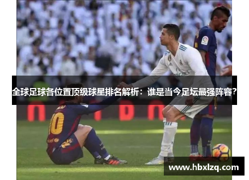 全球足球各位置顶级球星排名解析：谁是当今足坛最强阵容？