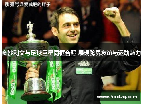奥沙利文与足球巨星同框合照 展现跨界友谊与运动魅力