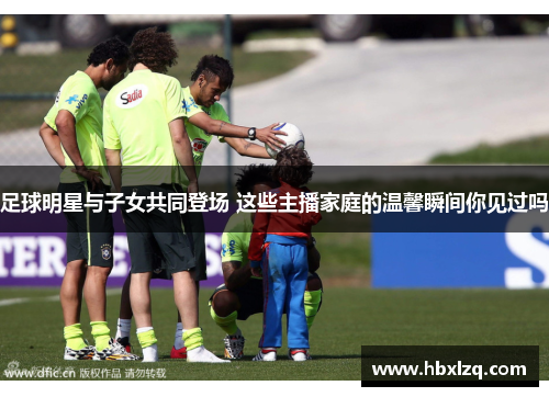 足球明星与子女共同登场 这些主播家庭的温馨瞬间你见过吗